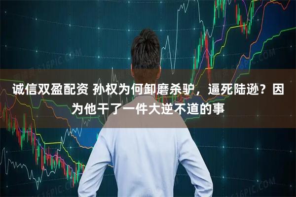 诚信双盈配资 孙权为何卸磨杀驴，逼死陆逊？因为他干了一件大逆不道的事