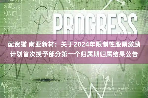 配资猫 南亚新材：关于2024年限制性股票激励计划首次授予部分第一个归属期归属结果公告