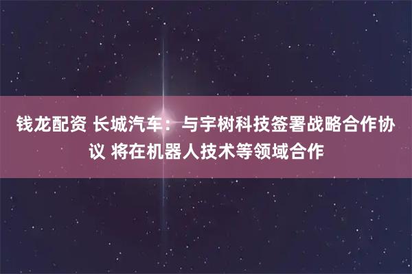 钱龙配资 长城汽车：与宇树科技签署战略合作协议 将在机器人技术等领域合作