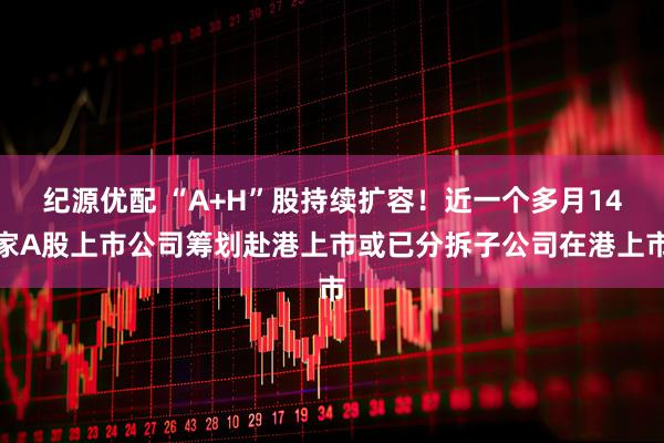 纪源优配 “A+H”股持续扩容！近一个多月14家A股上市公司筹划赴港上市或已分拆子公司在港上市