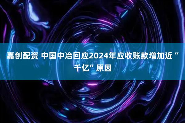 嘉创配资 中国中冶回应2024年应收账款增加近“千亿”原因