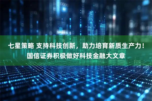 七星策略 支持科技创新，助力培育新质生产力！国信证券积极做好科技金融大文章