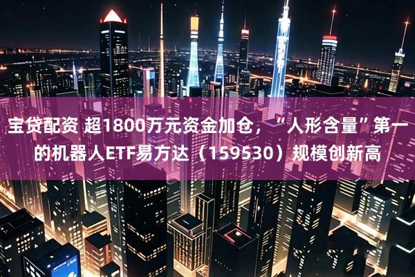 宝贷配资 超1800万元资金加仓，“人形含量”第一的机器人ETF易方达（159530）规模创新高