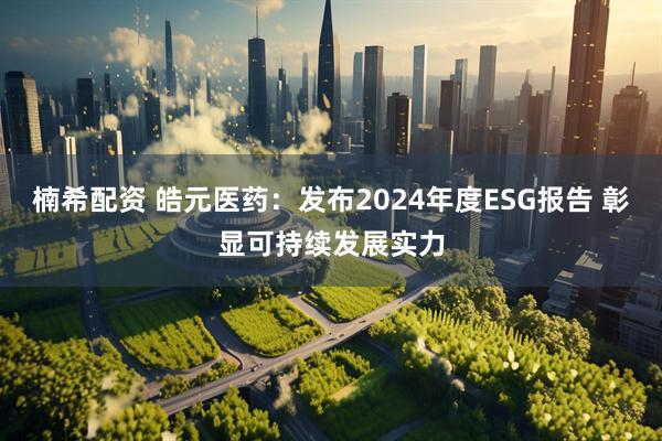 楠希配资 皓元医药：发布2024年度ESG报告 彰显可持续发展实力