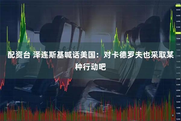 配资台 泽连斯基喊话美国：对卡德罗夫也采取某种行动吧