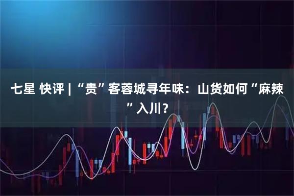 七星 快评 | “贵”客蓉城寻年味：山货如何“麻辣”入川？