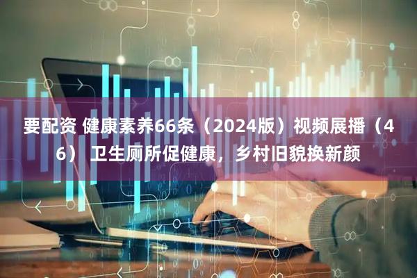要配资 健康素养66条（2024版）视频展播（46） 卫生厕所促健康，乡村旧貌换新颜