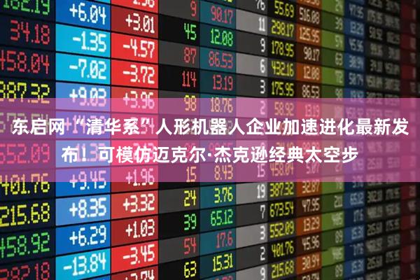 东启网 “清华系”人形机器人企业加速进化最新发布！可模仿迈克尔·杰克逊经典太空步