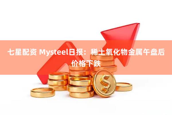 七星配资 Mysteel日报：稀土氧化物金属午盘后价格下跌