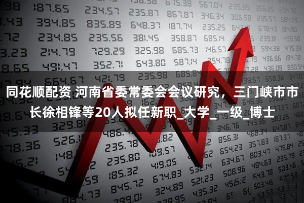 同花顺配资 河南省委常委会会议研究，三门峡市市长徐相锋等20人拟任新职_大学_一级_博士